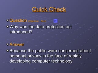 Quick Check Question  (objective - ALL) Why was the data protection act introduced? Answer Because the public were concerned about personal privacy in the face of rapidly developing computer technology 