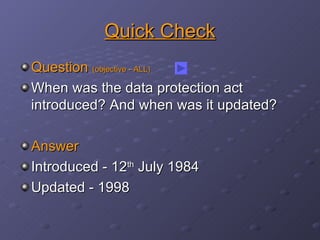 Quick Check Question  (objective - ALL) When was the data protection act introduced? And when was it updated? Answer Introduced - 12 th  July 1984 Updated - 1998 