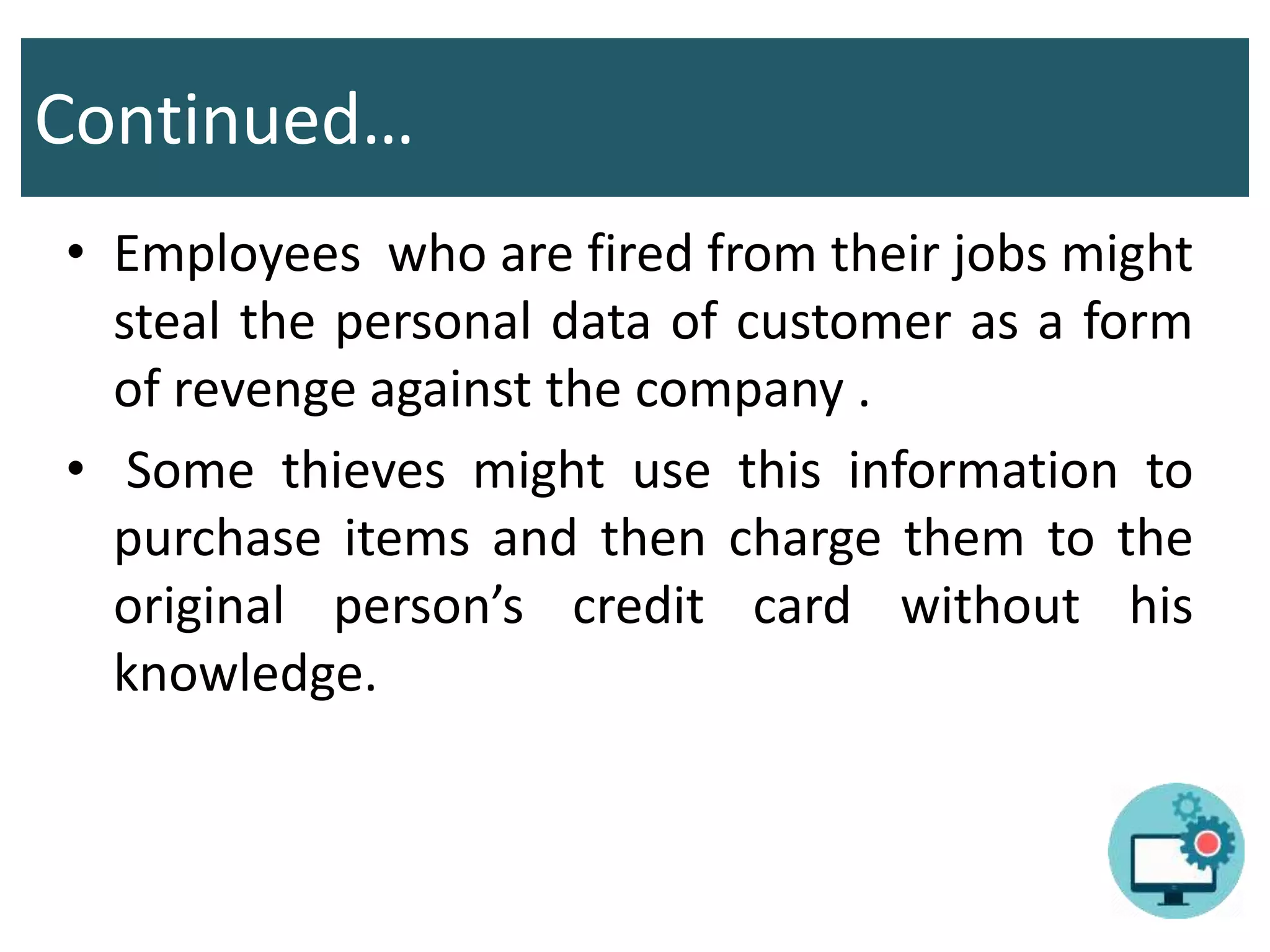 Continued…
• Employees who are fired from their jobs might
steal the personal data of customer as a form
of revenge against the company .
• Some thieves might use this information to
purchase items and then charge them to the
original person’s credit card without his
knowledge.
 