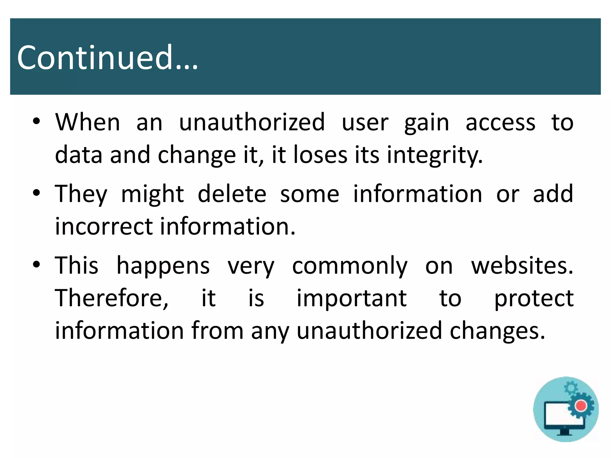 Continued…
• When an unauthorized user gain access to
data and change it, it loses its integrity.
• They might delete some information or add
incorrect information.
• This happens very commonly on websites.
Therefore, it is important to protect
information from any unauthorized changes.
 