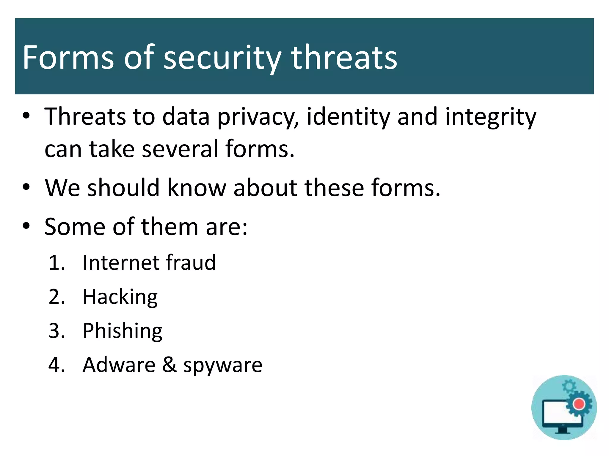 Forms of security threats
• Threats to data privacy, identity and integrity
can take several forms.
• We should know about these forms.
• Some of them are:
1. Internet fraud
2. Hacking
3. Phishing
4. Adware & spyware
 