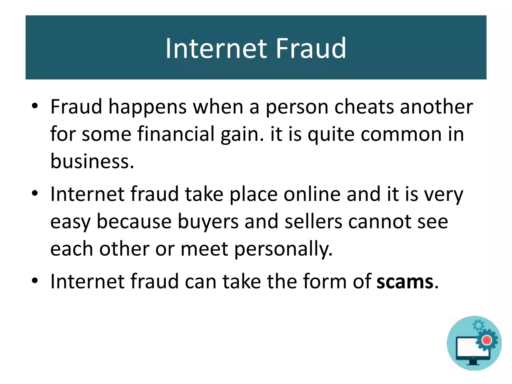 Internet Fraud
• Fraud happens when a person cheats another
for some financial gain. it is quite common in
business.
• Internet fraud take place online and it is very
easy because buyers and sellers cannot see
each other or meet personally.
• Internet fraud can take the form of scams.
 