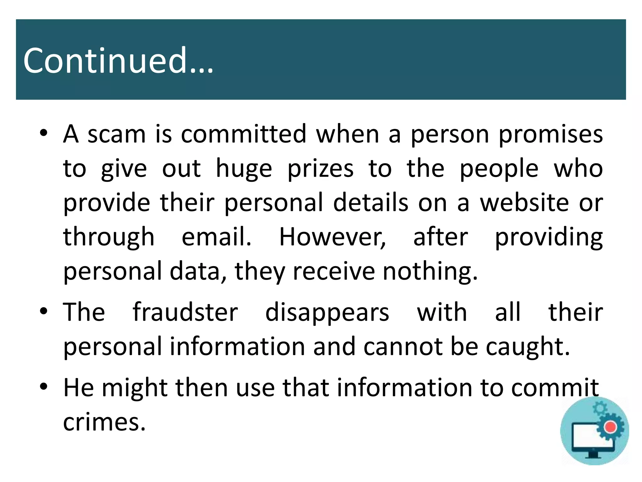 Continued…
• A scam is committed when a person promises
to give out huge prizes to the people who
provide their personal details on a website or
through email. However, after providing
personal data, they receive nothing.
• The fraudster disappears with all their
personal information and cannot be caught.
• He might then use that information to commit
crimes.
 