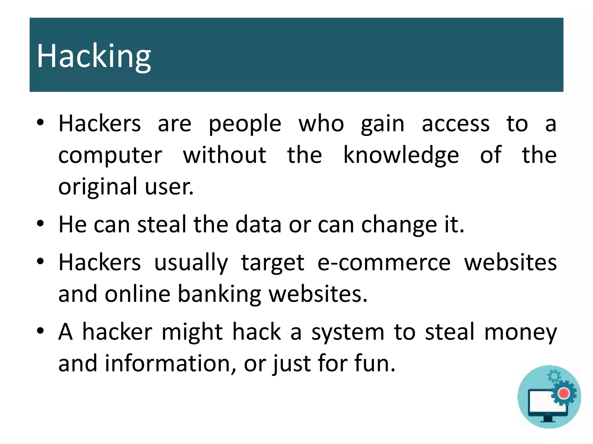 Hacking
• Hackers are people who gain access to a
computer without the knowledge of the
original user.
• He can steal the data or can change it.
• Hackers usually target e-commerce websites
and online banking websites.
• A hacker might hack a system to steal money
and information, or just for fun.
 