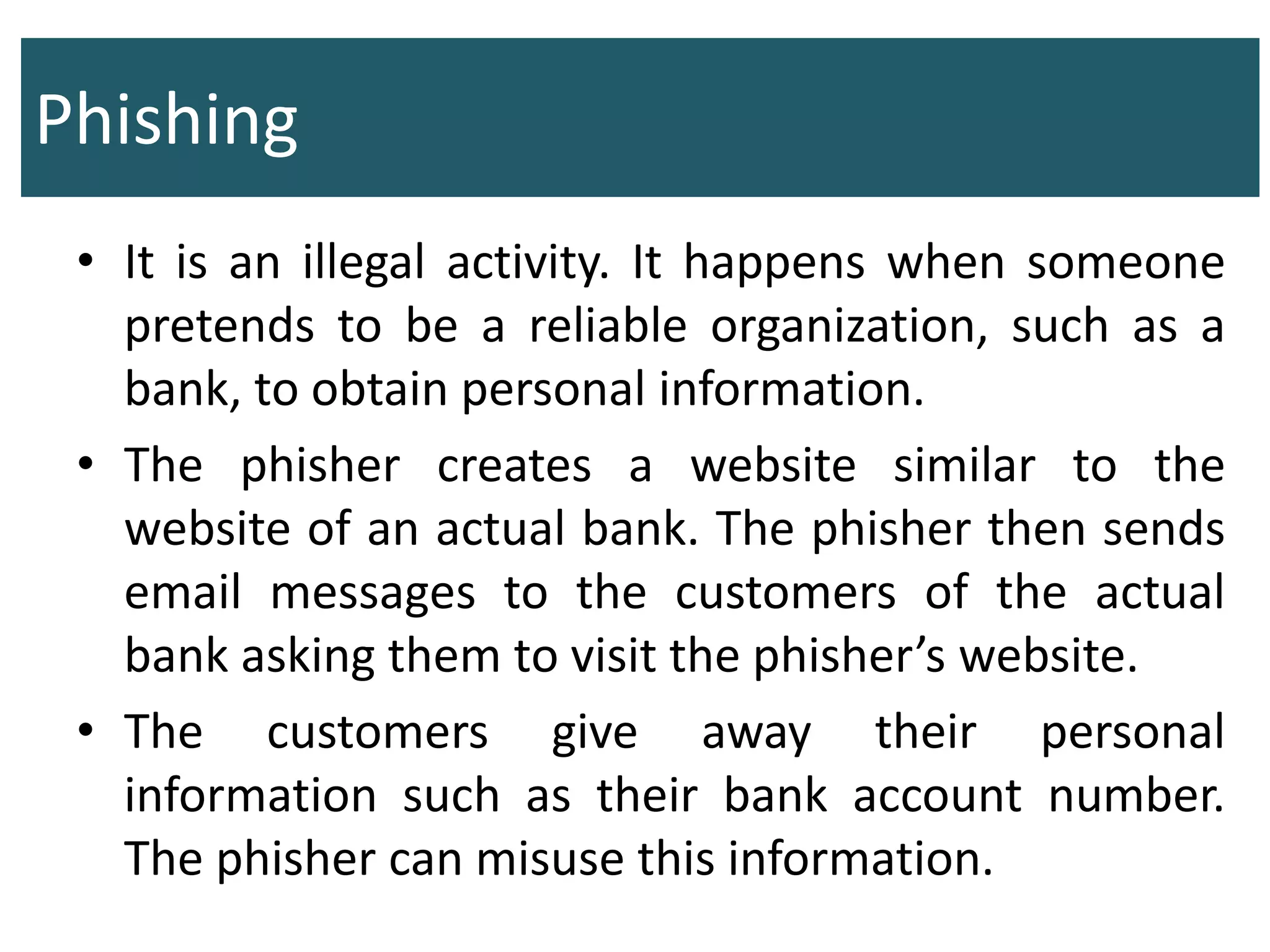 Phishing
• It is an illegal activity. It happens when someone
pretends to be a reliable organization, such as a
bank, to obtain personal information.
• The phisher creates a website similar to the
website of an actual bank. The phisher then sends
email messages to the customers of the actual
bank asking them to visit the phisher’s website.
• The customers give away their personal
information such as their bank account number.
The phisher can misuse this information.
 