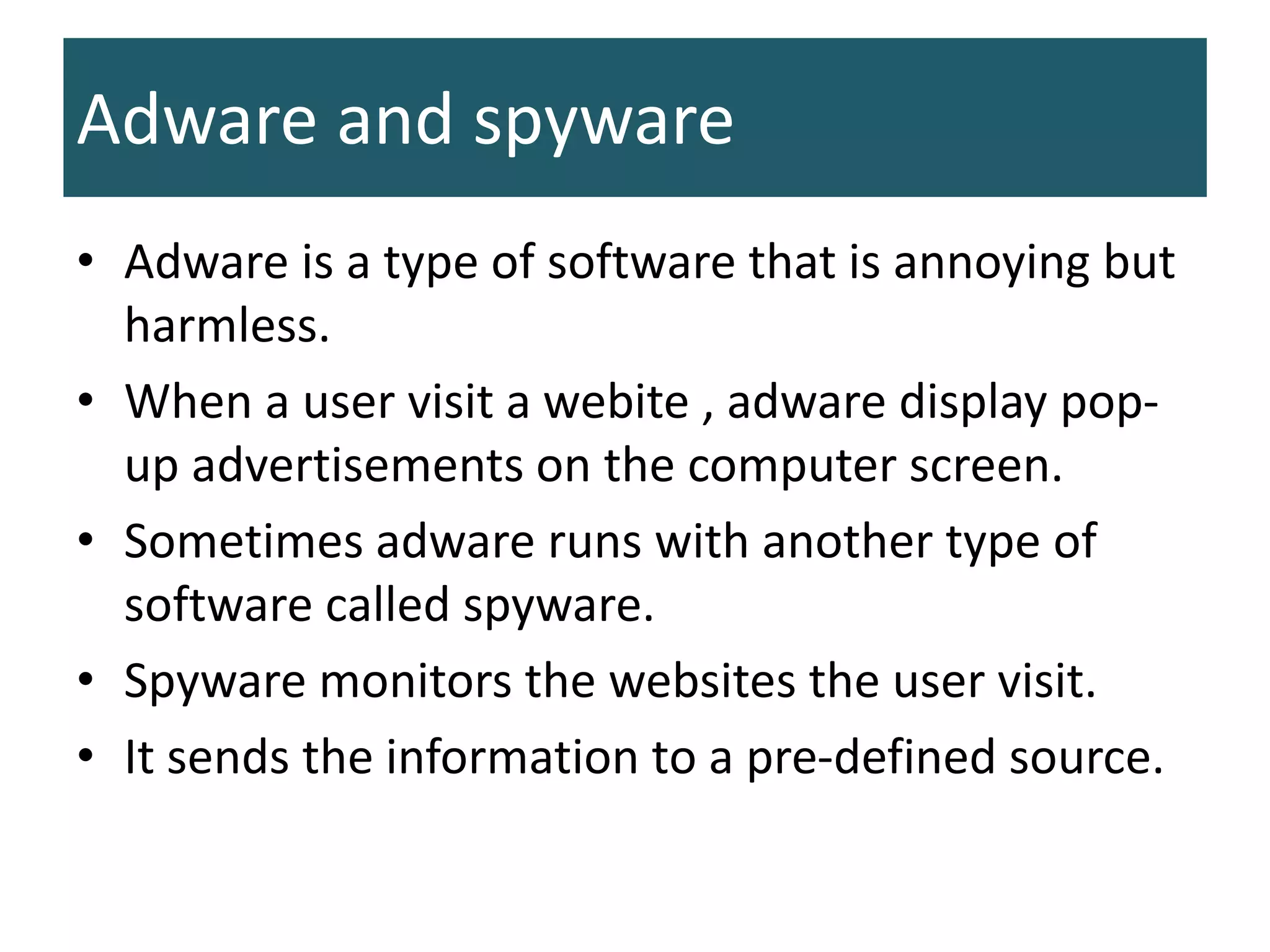 Adware and spyware
• Adware is a type of software that is annoying but
harmless.
• When a user visit a webite , adware display pop-
up advertisements on the computer screen.
• Sometimes adware runs with another type of
software called spyware.
• Spyware monitors the websites the user visit.
• It sends the information to a pre-defined source.
 