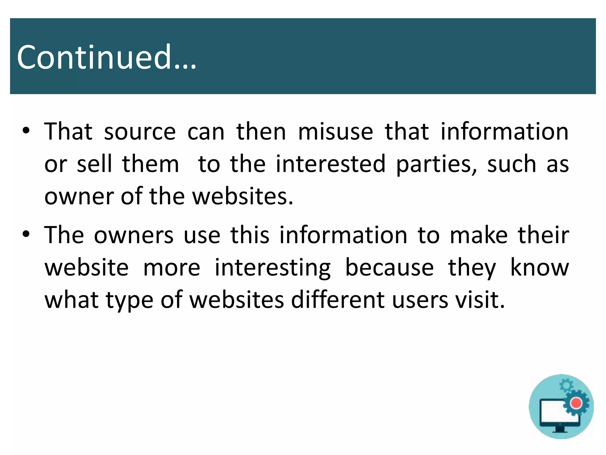 Continued…
• That source can then misuse that information
or sell them to the interested parties, such as
owner of the websites.
• The owners use this information to make their
website more interesting because they know
what type of websites different users visit.
 