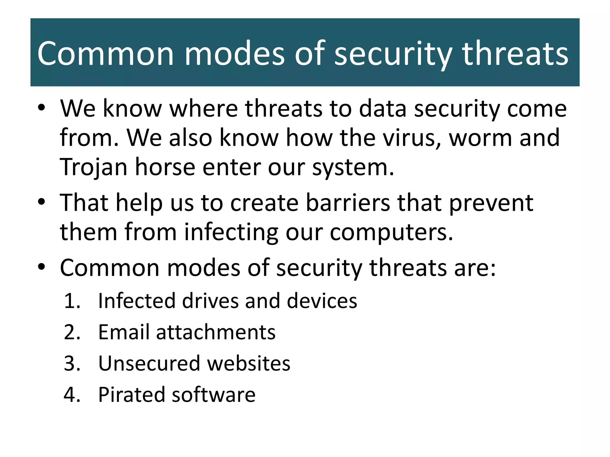 Common modes of security threats
• We know where threats to data security come
from. We also know how the virus, worm and
Trojan horse enter our system.
• That help us to create barriers that prevent
them from infecting our computers.
• Common modes of security threats are:
1. Infected drives and devices
2. Email attachments
3. Unsecured websites
4. Pirated software
 