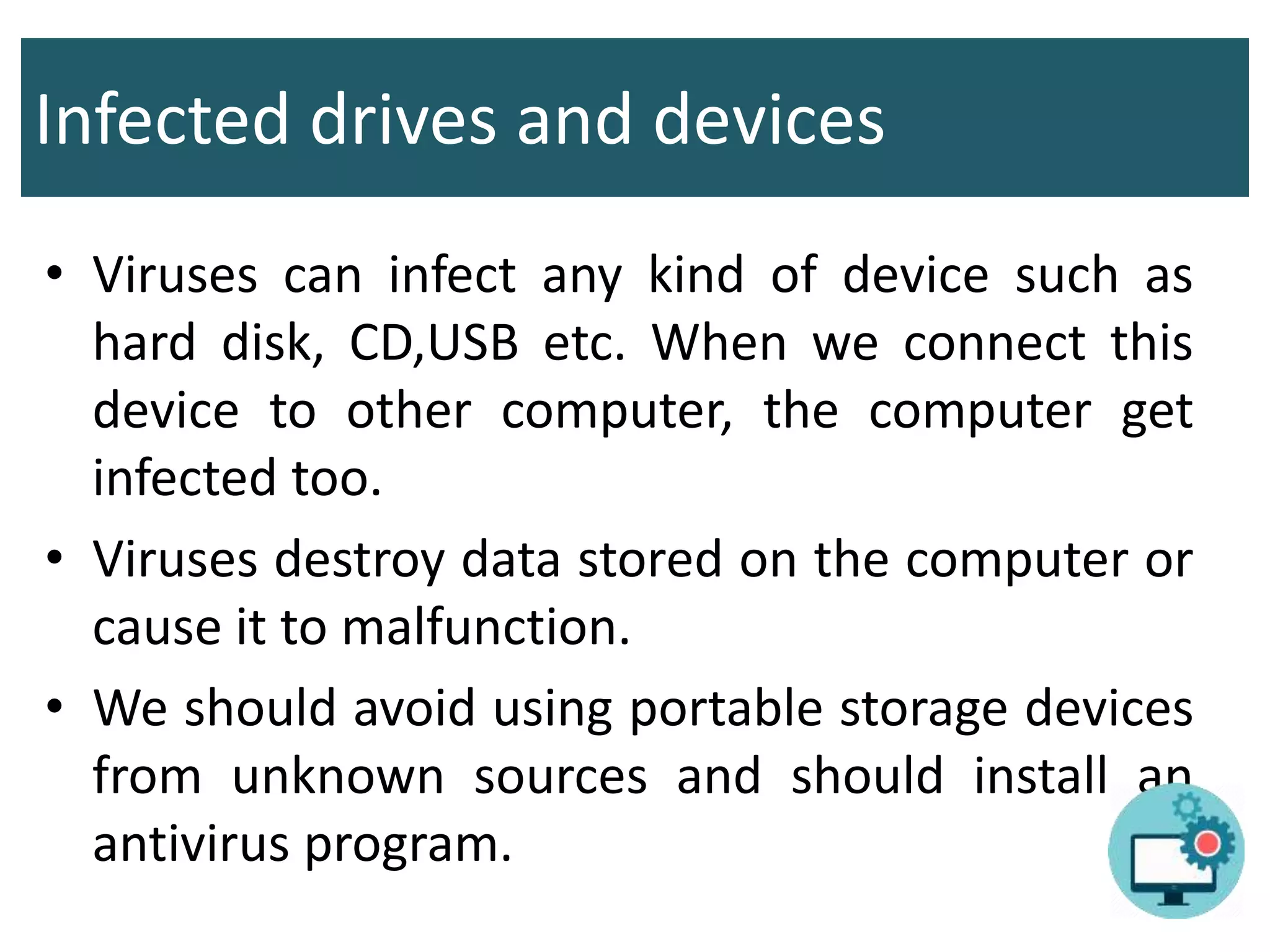 Infected drives and devices
• Viruses can infect any kind of device such as
hard disk, CD,USB etc. When we connect this
device to other computer, the computer get
infected too.
• Viruses destroy data stored on the computer or
cause it to malfunction.
• We should avoid using portable storage devices
from unknown sources and should install an
antivirus program.
 