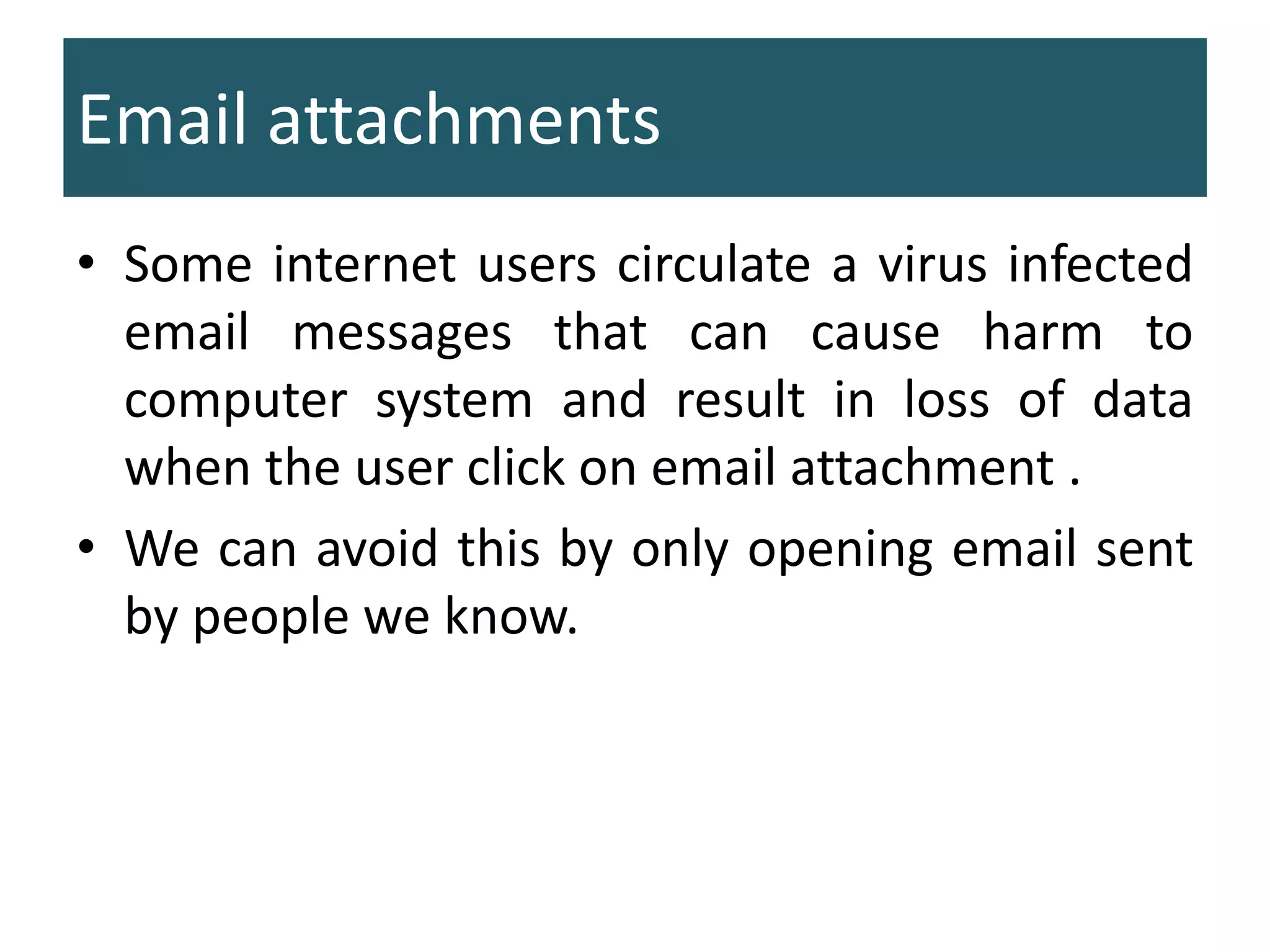 Email attachments
• Some internet users circulate a virus infected
email messages that can cause harm to
computer system and result in loss of data
when the user click on email attachment .
• We can avoid this by only opening email sent
by people we know.
 