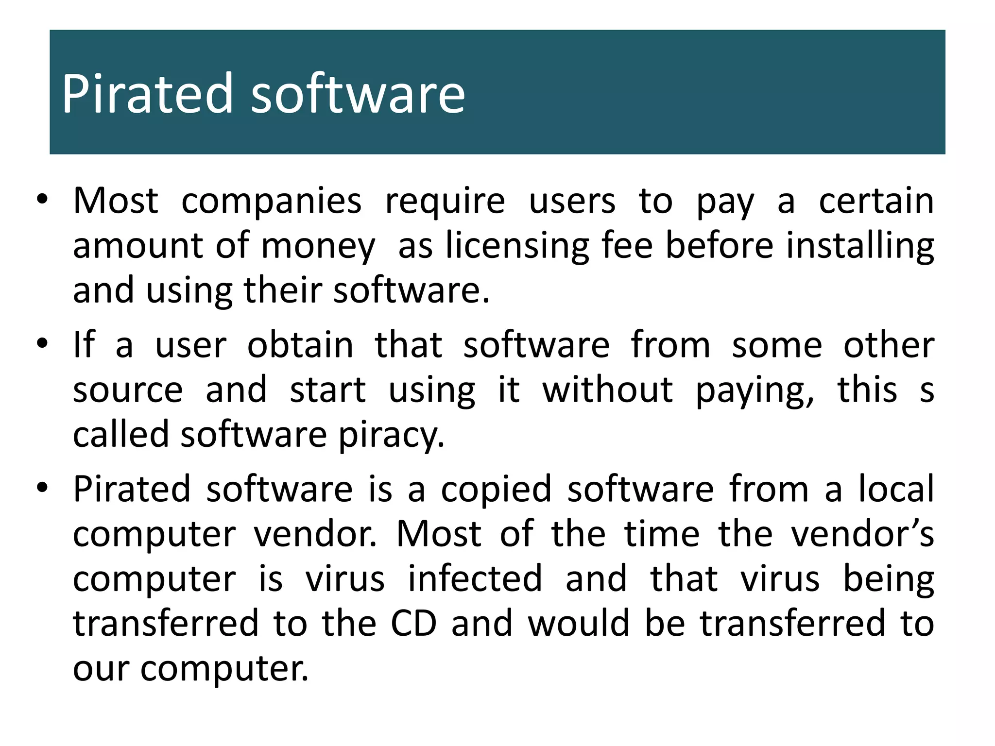 Pirated software
• Most companies require users to pay a certain
amount of money as licensing fee before installing
and using their software.
• If a user obtain that software from some other
source and start using it without paying, this s
called software piracy.
• Pirated software is a copied software from a local
computer vendor. Most of the time the vendor’s
computer is virus infected and that virus being
transferred to the CD and would be transferred to
our computer.
 