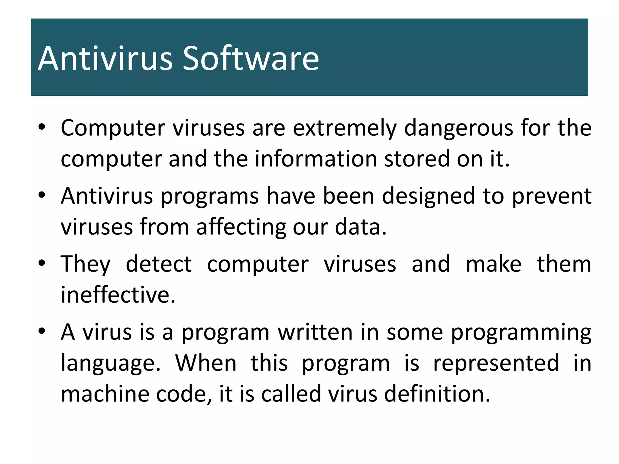 Antivirus Software
• Computer viruses are extremely dangerous for the
computer and the information stored on it.
• Antivirus programs have been designed to prevent
viruses from affecting our data.
• They detect computer viruses and make them
ineffective.
• A virus is a program written in some programming
language. When this program is represented in
machine code, it is called virus definition.
 