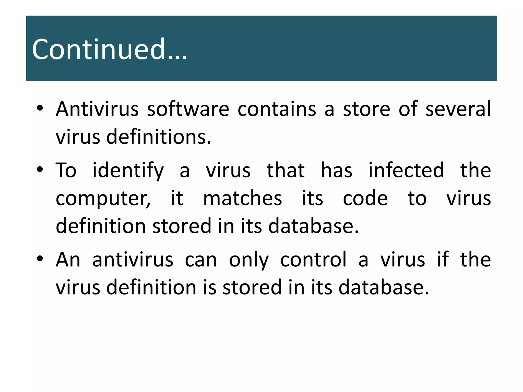 Continued…
• Antivirus software contains a store of several
virus definitions.
• To identify a virus that has infected the
computer, it matches its code to virus
definition stored in its database.
• An antivirus can only control a virus if the
virus definition is stored in its database.
 
