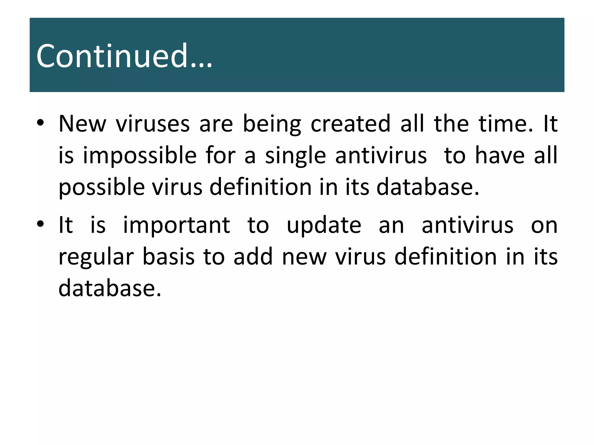 • New viruses are being created all the time. It
is impossible for a single antivirus to have all
possible virus definition in its database.
• It is important to update an antivirus on
regular basis to add new virus definition in its
database.
Continued…
 
