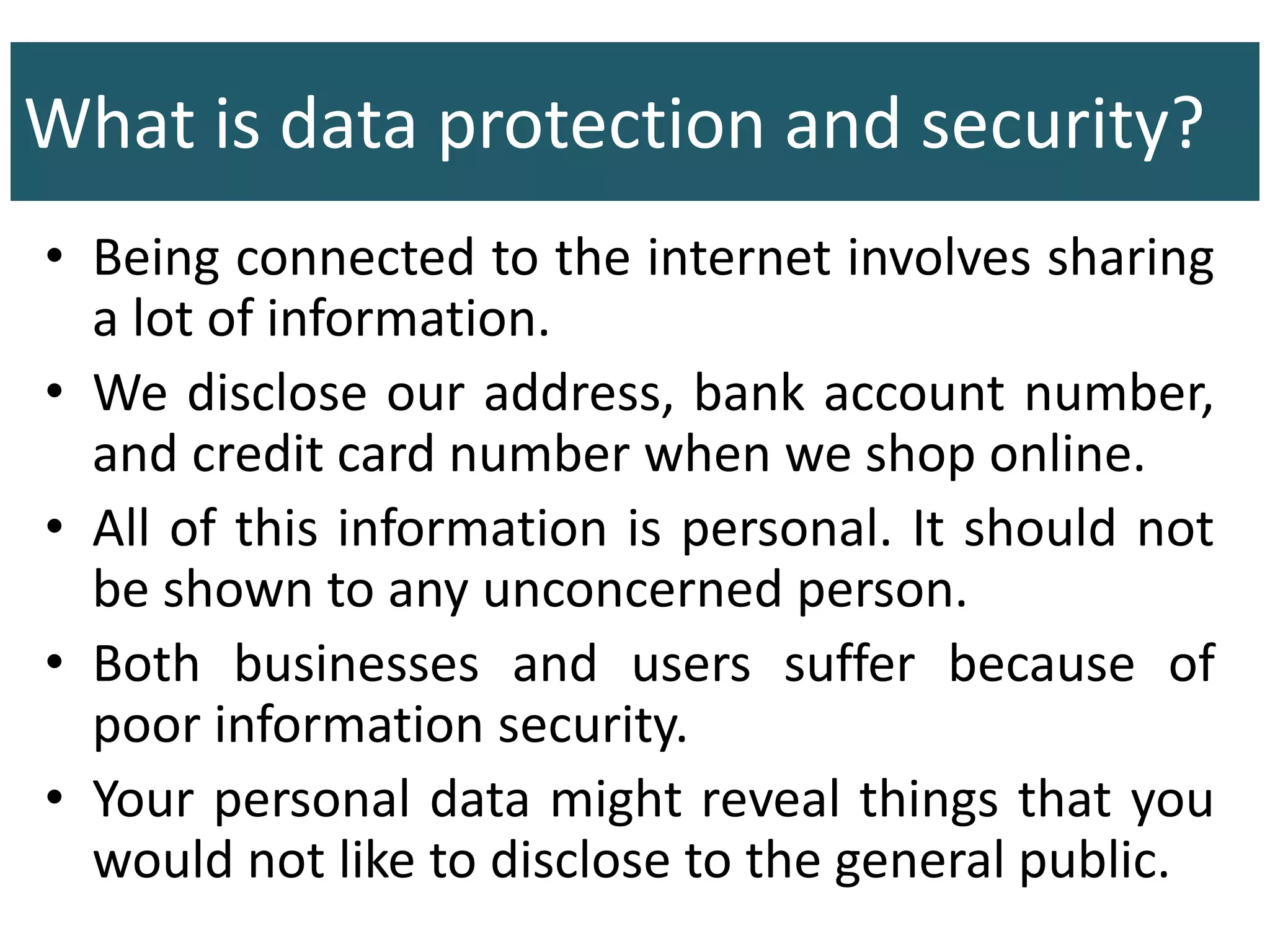 What is data protection and security?
• Being connected to the internet involves sharing
a lot of information.
• We disclose our address, bank account number,
and credit card number when we shop online.
• All of this information is personal. It should not
be shown to any unconcerned person.
• Both businesses and users suffer because of
poor information security.
• Your personal data might reveal things that you
would not like to disclose to the general public.
 