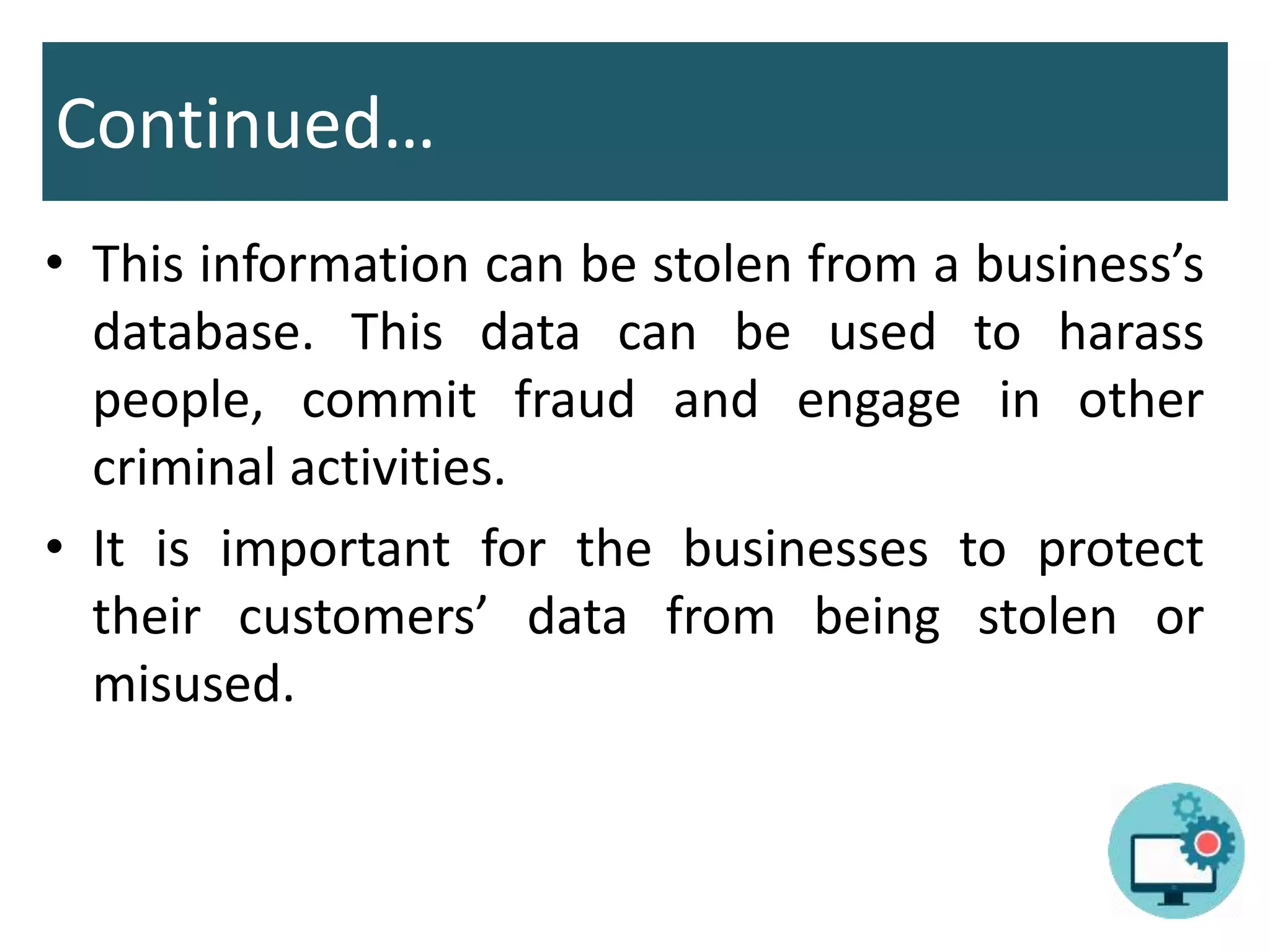 Continued…
• This information can be stolen from a business’s
database. This data can be used to harass
people, commit fraud and engage in other
criminal activities.
• It is important for the businesses to protect
their customers’ data from being stolen or
misused.
 