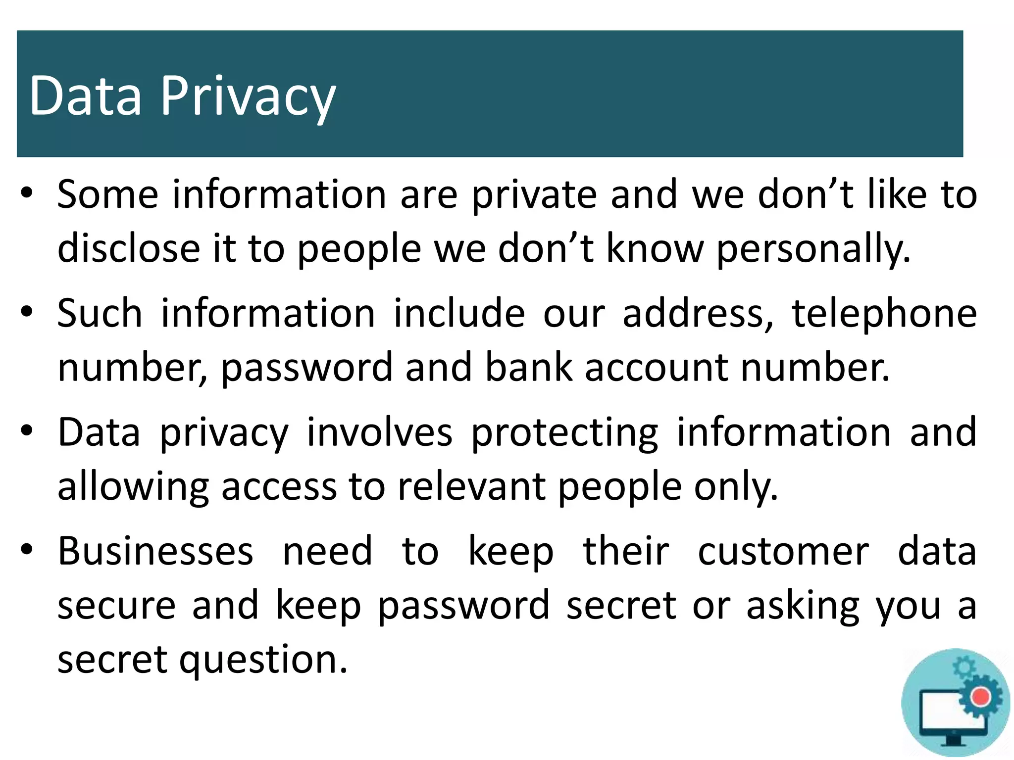 Data Privacy
• Some information are private and we don’t like to
disclose it to people we don’t know personally.
• Such information include our address, telephone
number, password and bank account number.
• Data privacy involves protecting information and
allowing access to relevant people only.
• Businesses need to keep their customer data
secure and keep password secret or asking you a
secret question.
 