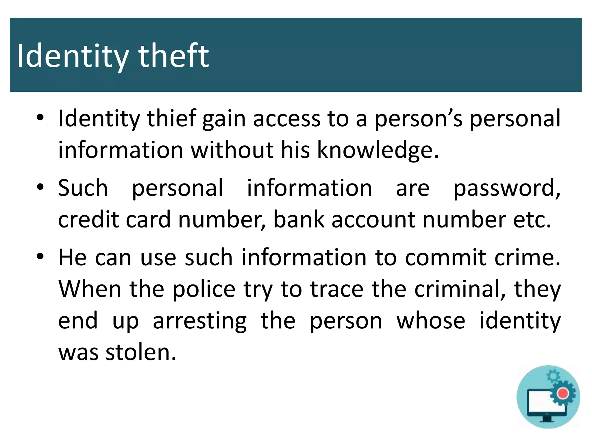 Identity theft
• Identity thief gain access to a person’s personal
information without his knowledge.
• Such personal information are password,
credit card number, bank account number etc.
• He can use such information to commit crime.
When the police try to trace the criminal, they
end up arresting the person whose identity
was stolen.
 