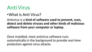 AntiVirus
•What is Anti Virus?
Antivirus is a kind of software used to prevent, scan,
detect and delete viruses and other kinds of malicious
software from your computer or laptop.
Once installed, most antivirus software runs
automatically in the background to provide real-time
protection against virus attacks.
 