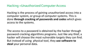 Hacking =Unauthorized Computer Access
Hacking is the process of gaining unauthorized access into a
computer system, or group of computer systems. This is
done through cracking of passwords and codes which gives
access to the systems.
The access to a password is obtained by the hacker through
password cracking algorithms programs. Just like any thief, a
hacker will choose the most vulnerable targets they can find.
But instead of using physical tool, they use software to
steal your personal data.
 
