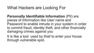 What Hackers are Looking For
Personally Identifiable Information (PII) are
pieces of information like User name and
Password to enable intrude in your system in order
to commit fraud, identity theft, and other financially
damaging crimes against you
It is like a tool used by thief to enter your house
through vulnerable spot.
 