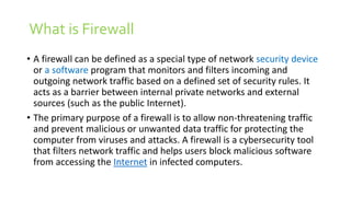 What is Firewall
• A firewall can be defined as a special type of network security device
or a software program that monitors and filters incoming and
outgoing network traffic based on a defined set of security rules. It
acts as a barrier between internal private networks and external
sources (such as the public Internet).
• The primary purpose of a firewall is to allow non-threatening traffic
and prevent malicious or unwanted data traffic for protecting the
computer from viruses and attacks. A firewall is a cybersecurity tool
that filters network traffic and helps users block malicious software
from accessing the Internet in infected computers.
 