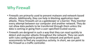 Why Firewall
• Firewalls are primarily used to prevent malware and network-based
attacks. Additionally, they can help in blocking application-layer
attacks. These firewalls act as a gatekeeper or a barrier. They monitor
every attempt between our computer and another network. They do
not allow data packets to be transferred through them unless the
data is coming or going from a user-specified trusted source.
• Firewalls are designed in such a way that they can react quickly to
detect and counter-attacks throughout the network. They can work
with rules configured to protect the network and perform quick
assessments to find any suspicious activity. In short, we can point to
the firewall as a traffic controller.
 