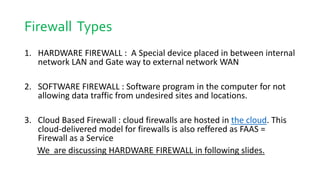 Firewall Types
1. HARDWARE FIREWALL : A Special device placed in between internal
network LAN and Gate way to external network WAN
2. SOFTWARE FIREWALL : Software program in the computer for not
allowing data traffic from undesired sites and locations.
3. Cloud Based Firewall : cloud firewalls are hosted in the cloud. This
cloud-delivered model for firewalls is also reffered as FAAS =
Firewall as a Service
We are discussing HARDWARE FIREWALL in following slides.
 