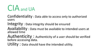 CIAand UA
Confidentiality : Data able to access only to authorized
users
Integrity : Data integrity should be ensured
Availability : Data must be available to intended users at
allowed time
Authenticity : Authenticity of a user should be verified
before accessing data.
Utility : Data should have the intended utility.
 