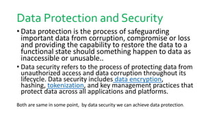 Data Protection and Security
• Data protection is the process of safeguarding
important data from corruption, compromise or loss
and providing the capability to restore the data to a
functional state should something happen to data as
inaccessible or unusable..
• Data security refers to the process of protecting data from
unauthorized access and data corruption throughout its
lifecycle. Data security includes data encryption,
hashing, tokenization, and key management practices that
protect data across all applications and platforms.
Both are same in some point, by data security we can achieve data protection.
 