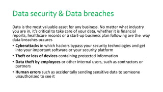 Data security & Data breaches
Data is the most valuable asset for any business. No matter what industry
you are in, it’s critical to take care of your data, whether it is financial
reports, healthcare records or a start-up business plan following are the way
data breaches occures
• Cyberattacks in which hackers bypass your security technologies and get
into your important software or your security platform
• Theft or loss of devices containing protected information
• Data theft by employees or other internal users, such as contractors or
partners
• Human errors such as accidentally sending sensitive data to someone
unauthorized to see it
 