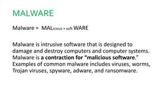 MALWARE
Malware = MALicious + soft WARE
Malware is intrusive software that is designed to
damage and destroy computers and computer systems.
Malware is a contraction for “malicious software.”
Examples of common malware includes viruses, worms,
Trojan viruses, spyware, adware, and ransomware.
 