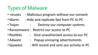 Types of Malware
• viruses : Malicious program without our consent
•Worm. : Hide and replicate fast from PC to PC
•Trojan : Destroy our computer systems
•Ransomware : Restrict our access to PC
•Rootkits : Give unauthorized access to our PC
•Adware : Popup annoying advertisments
•Spyware : Will record and sent our activity in PC
 