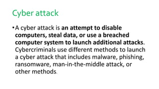 Cyber attack
•A cyber attack is an attempt to disable
computers, steal data, or use a breached
computer system to launch additional attacks.
Cybercriminals use different methods to launch
a cyber attack that includes malware, phishing,
ransomware, man-in-the-middle attack, or
other methods.
 