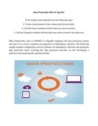 Data Protection APIs In Asp.Net
To be simple, protecting data has the following steps:
1. Create a data protector from a data protection provider.
2. Call the Protect method with the data you want to protect.
3. Call the Unprotect method with the data you want to convert into plain text.
Most frameworks such as ASP.NET or SignalR configures the data protection system
and sum it to a service container you approach via dependency injection. The following
sample explains configuring a service container for dependency injection and listing the
data protection stack, receiving the data protection provider via DI, developing a
protector and protecting the unprotected data
 