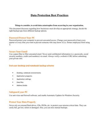 Data Protection Best Practices


        Things to consider, to avoid data catastrophes from occurring in your organization.
This document discusses regarding how businesses must develop an appropriate strategy, decide the
right backup type from different backup options.


Password Protect Your PC
Password protect your computer to prevent unwanted access. Change your password at least every
quarter or every time you want to prevent someone who may know it (i.e. former employee) from using
it.


Secure Your Email
Use a spam filter to filter unwanted email. Never send confidential information (i.e. passwords, social
security numbers, credit card numbers) via email. Always verify a website's URL before submitting
your private info.


End user desktop and notebook backup scheme


    §     Desktop, notebook environments
    §     Application programs
    §     Application settings
    §     Data files
    §     Address books


Safeguard your PC
Use anti-virus and firewall software, and enable Automatic Updates for Windows Security.


Protect Your Data Properly
Never rely on external/flash drives, CDs, DVDs, etc. to protect your mission critical data. They can
easily fail, get lost, stolen or damaged. Also, you can miss manual backups.
 