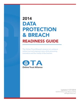 2014

DATA
PROTECTION
& BREACH

READINESS GUIDE
The Online Trust Alliance’s mission is to enhance
online trust and empower users while promoting
innovation and the vitality of the Internet.

Online Trust Alliance

Updated 1/27/2014
© 2014 Online Trust Alliance (OTA)
All Rights Reserved

 