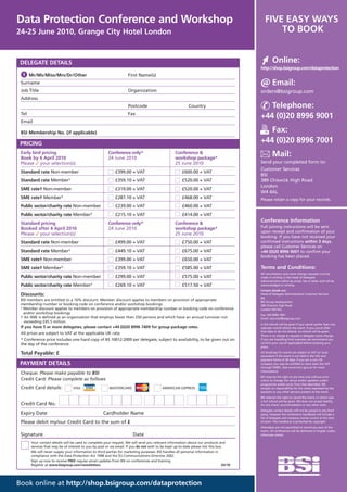 Data Protection Conference and Workshop                                                                                                      FIVE EASY WAYS
24-25 June 2010, Grange City Hotel London                                                                                                        TO BOOK


 DELEGATE DETAILS                                                                                                                                  Online:
                                                                                                                                          http://shop.bsigroup.com/dataprotection
  1 Mr/Ms/Miss/Mrs/Dr/Other                                          First Name(s)
 Surname                                                                                                                                           Email:
 Job Title                                                           Organization                                                         orders@bsigroup.com
 Address
                                                                     Postcode                               Country                          Telephone:
 Tel                                                                 Fax
                                                                                                                                          +44 (0)20 8996 9001
 Email

 BSI Membership No. (if applicable)                                                                                                          Fax:
 PRICING                                                                                                                                  +44 (0)20 8996 7001
 Early bird pricing
 Book by 6 April 2010
                                                        Conference only*
                                                        24 June 2010
                                                                                                   Conference &
                                                                                                   workshop package*
                                                                                                                                                   Mail:
 Please ✓ your selection(s)                                                                        25 June 2010                           Send your completed form to:
                                                                                                                                          Customer Services
 Standard rate Non-member                                    £399.00 + VAT                              £600.00 + VAT
                                                                                                                                          BSI
 Standard rate Member¹                                       £359.10 + VAT                              £520.00 + VAT                     389 Chiswick High Road
                                                                                                                                          London
 SME rate† Non-member                                        £319.00 + VAT                              £520.00 + VAT
                                                                                                                                          W4 4AL
 SME rate† Member¹                                           £287.10 + VAT                              £468.00 + VAT                     Please retain a copy for your records.
 Public sector/charity rate Non-member                       £239.00 + VAT                              £460.00 + VAT
 Public sector/charity rate Member¹                          £215.10 + VAT                              £414.00 + VAT
 Standard pricing                                       Conference only*                           Conference &
                                                                                                                                          Conference Information
 Booked after 6 April 2010                              24 June 2010                               workshop package*                      Full joining instructions will be sent
                                                                                                                                          upon receipt and confirmation of your
 Please ✓ your selection(s)                                                                        25 June 2010
                                                                                                                                          booking. If you have not received your
 Standard rate Non-member                                    £499.00 + VAT                              £750.00 + VAT                     confirmed instructions within 3 days,
                                                                                                                                          please call Customer Services on
 Standard rate Member¹                                       £449.10 + VAT                              £675.00 + VAT                     +44 (0)20 8996 9001 to confirm your
                                                                                                                                          booking has been placed.
 SME rate† Non-member                                        £399.00 + VAT                              £650.00 + VAT
 SME rate† Member¹                                           £359.10 + VAT                              £585.00 + VAT                     Terms and Conditions:
                                                                                                                                          All cancellations and name change requests must be
 Public sector/charity rate Non-member                       £299.00 + VAT                              £575.00 + VAT                     made in writing to the Head of Delegate
                                                                                                                                          Administration either by email, fax or letter and will be
 Public sector/charity rate Member¹                          £269.10 + VAT                              £517.50 + VAT                     acknowledged in writing.
                                                                                                                                          Contact details are:
 Discounts:                                                                                                                               Head of Delegate Administration Customer Services
                                                                                                                                          BSI
 BSI members are entitled to a 10% discount. Member discount applies to members on provision of appropriate                               BSI Group Headquarters
 membership number or booking code on conference and/or workshop bookings                                                                 389 Chiswick High Road
 ¹ Member discount applies to members on provision of appropriate membership number or booking code on conference                         London W4 4AL
   and/or workshop bookings                                                                                                               Fax: 020 8996 7001
 † An SME is defined as an organization that employs fewer than 250 persons and which have an annual turnover not                         Email: cservices@bsigroup.com
   exceeding £45.5 million.
                                                                                                                                          A full refund will be given if you cancel earlier than one
 If you have 5 or more delegates, please contact +44 (0)20 8996 7409 for group package rates.                                             calendar month before the event. If you cancel after
                                                                                                                                          that date or do not attend, no refund will be given.
 All prices are subject to VAT at the applicable UK rate.                                                                                 There is no charge to request a delegate name change.
 * Conference price includes one hard copy of BS 10012:2009 per delegate, subject to availability, to be given out on                     If you are travelling from overseas we recommend you
 the day of the conference.                                                                                                               confirm your visa (if applicable) before booking your
                                                                                                                                          place.

 Total Payable: £                                                                                                                         All bookings for events are subject to VAT (or local
                                                                                                                                          equivalent if the event is not held in the UK) and
                                                                                                                                          payment terms of 30 days. If you are a non UK
 PAYMENT DETAILS                                                                                                                          company you may be entitled to claim back the VAT
                                                                                                                                          through HMRC. (see www.hmrc.gov.uk for more
                                                                                                                                          information).
 Cheque: Please make payable to BSI
                                                                                                                                          BSI reserves the right at any time and without prior
 Credit Card: Please complete as follows                                                                                                  notice to change the venue and/or speakers and/or
                                                                                                                                          programme and/or price from that described. BSI
 Credit Card details:             VISA                   MASTERCARD                        AMERICAN EXPRESS                               accepts no responsibility for the views expressed by the
                                                                                                                                          speakers or any other persons present at the event.
                                                                                                                                          BSI reserves the right to cancel the event, in which case
                                                                                                                                          a full refund will be given. BSI does not accept liability
 Credit Card No.                                                                                                                          for any travel, accommodation or any other costs.
                                                                                                                                          Delegate contact details will not be passed to any third
 Expiry Date                                         Cardholder Name                                                                      party; however the conference handbook will include a
                                                                                                                                          list of delegate and company names correct at the time
 Please debit my/our Credit Card to the sum of £                                                                                          of print. The handbook is protected by copyright.
                                                                                                                                          Attendees are not permitted to record any part of the
                                                                                                                                          event. All conferences will be delivered in English unless
 Signature                                                              Date                                                              otherwise stated.

       Your contact details will be used to complete your request. We will send you relevant information about our products and
       services that may be of interest to you by post or via email. If you do not wish to be kept up-to-date please tick this box.
       We will never supply your information to third parties for marketing purposes. BSI handles all personal information in
       compliance with the Data Protection Act 1998 and the EU Communications Directive 2002.
       Sign up now to receive FREE regular email updates from BSI on conferences and training.
       Register at www.bsigroup.com/newsletters                                                                                   03/10




Book online at http://shop.bsigroup.com/dataprotection
 