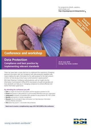 For programme details, speakers,
                                                                                                 and to book visit:
                                                                                                 http://shop.bsigroup.com/dataprotection



                                                                                                                                    E
                                                                                                                             Bo
                                                                                                                               ok bo arly
                                                                                                                            SA by 6 oki bird
                                                                                                                              VE Apr ngs
                                                                                                                                      il
                                                                                                                                    20 201
                                                                                                                                      % 0&
                                                                                                                                       !




Conference and workshop
Data Protection
                                                                                                 24-25 June 2010
Compliance and best practice by                                                                  Grange City Hotel, London
implementing relevant standards

There has never been a more vital time to understand the importance of keeping
personal information safe, but compliance with data protection legislation also
means holding the right information for the right purpose for the right amount
of time. So how do you know if your current practice is good practice?
BSI’s Data Protection Conference will provide you with an insight into the
Information Commissioner’s Office (ICO) new powers of audit and penalty and
how standards can help you in managing compliance to achieve effective and
lawful information governance.

By attending the conference you will:
• Gain an insight into the ICO’s new powers and the regulator’s priorities for 201
• Ensure best practice in data protection is communicated effectively across your organization
• Understand the benefits of embedding BSI’s standard for data protection (BS 10012:2009)
• Identify best practice in records management
• Discover why the principle of data minimization can help keep your information
  practices effective and lawful
• Hear about key issues in cross border data protection

    Book now to receive a complimentary copy of BS 10012:2009 at the conference




raising standards worldwide ™
 