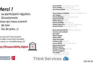 Merci	!	
-  au	par?cipant	réguliers	
-  Occasionnels	
A	ceux	qui	nous	suivent		
-  de	loin	
-  Ou	de	près	;-)	
	
(CC)-BY-SA	
2016	
à	ceux	qui	vont	nous	soutenir	
Nous	aider	à	nous	faire	
connaître	
Et	à	lancer	un	
«Crowdfunding»	(?)	
	
hSp://
Responsibility.Digital		
	
Pascal	KOTTÉ	(CloudReady.ch	et	ICT-a.ch)	
Bruno	CHANEL	(BrunoChanel.com)	
Jean-Henry	MORIN	(UNIGE,	ThinkServices)	
	
Anne-Catherine	SALBERG	(Conﬂits.ch,	
ThinkServices)	
Jörn	Erbguth	(ergbuth.net)	
Patrick	GENOUD	(OT-LAB,	ThinkServices)	
Réginald	MAITRE	(Oxano)	
MaSeo	Mazzeri	(tuleap)	
Raymond	MOREL	(Social-IN3,	S-I)	
Giorgio	PAULETTO	(OT-LAB,	SIG,	ThinkServices)	
Arnaud	VELTEN	(Digital-athanor.com)	
	
Marie-Elisabeth	BOURY	(Académie	Digitale)	
Caroline	Janet	Caldwell	
Sami	COLL	
Nicolas	Duguet	
Adrien	FRAVI	
André	Kortmoller	
Cathleen	KoSé	(Leenk.fr)	
Verena	MEINE	(	See	what	you	Sign	!)		
Sabrina	Nwatchock	
Mikhaël	Salamin	
Philippe	SCOFFONI	(Open-DSI)	
Nicolas	Tavaglione	
Yves	ZIEBA	(Pangloss	labs)	
…	[désolé	pour	les	oublis]	…	
 
