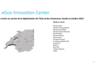 eGov	Innova?on	Center	
15
Membres	actuels	
	
HES-SO	Valais	
HES-SO	Fribourg	(EIAFR)	
HES-SO	Vaud	(EESP)	
HES-SO	Genève	(HEG-GE)	
Etat	du	Valais	
Etat	de	Fribourg	
Etat	de	Vaud		
Entreprise	Cimark	
O.	Glassey,	IDHEAP	UNIL	
Groupe	T2I	
Sofcom	
Neurones	
E-Xpert	Solu?ons	
i-Web	
Un	centre	au	service	de	la	digitalisa:on	de	l’Etat	et	des	Communes,	fondé	en	
octobre	2013	
 