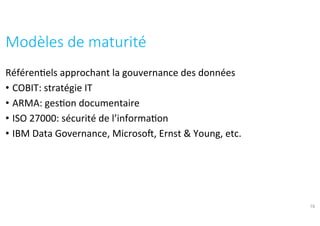 Référen?els	approchant	la	gouvernance	des	données	
•  COBIT:	stratégie	IT	
•  ARMA:	ges?on	documentaire	
•  ISO	27000:	sécurité	de	l’informa?on	
•  IBM	Data	Governance,	Microsof,	Ernst	&	Young,	etc.	
Modèles	de	maturité	
19
 