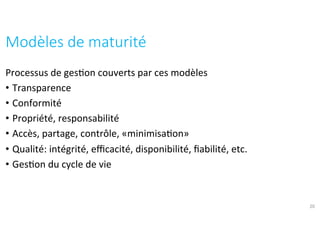 Processus	de	ges?on	couverts	par	ces	modèles	
•  Transparence	
•  Conformité	
•  Propriété,	responsabilité	
•  Accès,	partage,	contrôle,	«minimisa?on»	
•  Qualité:	intégrité,	eﬃcacité,	disponibilité,	ﬁabilité,	etc.	
•  Ges?on	du	cycle	de	vie	
Modèles	de	maturité	
20
 