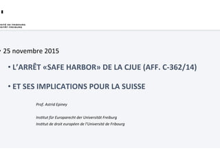•  25	novembre	2015	
– L’ARRÊT	«SAFE	HARBOR»	DE	LA	CJUE	(AFF.	
C-362/14)	
– ET	SES	IMPLICATIONS	POUR	LA	SUISSE	
Prof.	Astrid	Epiney	
	
InsDtut	für	Europarecht	der	Universität	Freiburg	
InsDtut	de	droit	européen	de	l’Université	de	Fribourg		
 
