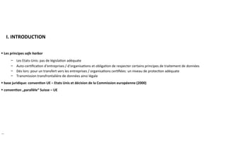 ​ I.	INTRODUCTION	
►	Les	principes	safe	harbor	
−  Les	Etats-Unis:	pas	de	législa?on	adéquate	
−  Auto-cer?ﬁca?on	d‘entreprises	/	d‘organisa?ons	et	obliga?on	de	respecter	certains	principes	de	
traitement	de	données	
−  Dès	lors:	pour	un	transfert	vers	les	entreprises	/	organisa?ons	cer?ﬁées:	un	niveau	de	protec?on	
adéquate	
−  Transmission	transfrontalière	de	données	ainsi	légale	
►	base	juridique:	conven:on	UE	–	Etats	Unis	et	décision	de	la	Commission	européenne	(2000)	
►	conven:on	„parallèle“	Suisse	–	UE	
	
	
	
	
	
		
…	
 