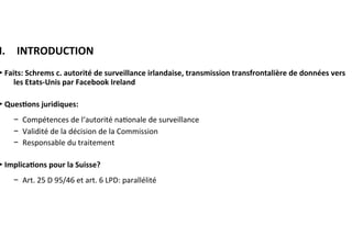 I. 	INTRODUCTION	
►	Faits:	Schrems	c.	autorité	de	surveillance	irlandaise,	transmission	
transfrontalière	de	données	vers	les	Etats-Unis	par	Facebook	Ireland		
	
►	Ques:ons	juridiques:	
−  Compétences	de	l‘autorité	na?onale	de	surveillance	
−  Validité	de	la	décision	de	la	Commission	
−  Responsable	du	traitement	
	
►	Implica:ons	pour	la	Suisse?		
−  Art.	25	D	95/46	et	art.	6	LPD:	parallélité	
	
						
	
	
	
 