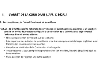 ​ II.	 		L‘ARRÊT	DE	LA	COUR	DANS	L‘AFF.	C-362/14	
1.			Les	compétences	de	l‘autorité	na@onale	de	surveillance	
►	art.	25,	28	D	95/46:	autorité	na:onale	de	surveillance	est	aussi	habilitée	à	
examiner	si	un	Etat	:ers	connaît	un	niveau	de	protec:on	adéquate	si	une	
décision	de	la	Commission	a	déjà	constaté	l‘existence	d‘un	tel	niveau	
adéquat	
−  Niveau	de	protec?on	élevée	(art.	7,	8	de	la	Charte)	
−  Rôle	important	des	autorités	de	surveillance	et	de	leurs	compétences	
très	larges	englobant	aussi	la	transmission	transfrontalière	de	données		
−  Compétence	et	décision	de	la	Commission	n’y	change	rien	
−  Toutefois:	seule	la	CJUE	compétente	pour	constater	son	invalidité,	dès	
lors:	obligatoire	pour	les	Etats	membres	
−  Mais:	ques?on	de	l’examen	une	autre	ques?on	
	
	
	
 