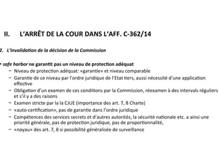 ​ II.	 		L‘ARRÊT	DE	LA	COUR	DANS	L‘AFF.	C-362/14	
2.			L‘invalida@on	de	la	décision	de	la	Commission	
►	safe	harbor	ne	garan:t	pas	un	niveau	de	protec:on	adéquat	
−  Niveau	de	protec?on	adéquat:	«garan?e»	et	niveau	comparable	
−  Garan?e	de	ce	niveau	par	l’ordre	juridique	de	l’Etat	?ers,	aussi	nécessité	
d’une	applica?on	eﬀec?ve	
−  Obliga?on	d’un	examen	de	ces	condi?ons	par	la	Commission,	réexamen	à	
des	intervals	réguliers	et	s’il	y	a	des	raisons	
−  Examen	stricte	par	la	la	CJUE	(importance	des	art.	7,	8	Charte)	
−  «auto-cer?ﬁca?on»,	pas	de	garan?e	dans	l’ordre	juridique		
−  Compétences	des	services	secrets	et	d’autres	autorités,	la	sécurité	
na?onale	etc.	a	ainsi	une	priorité	générale,	pas	de	protec?on	juridique,	pas	
de	propor?onnalité,		
−  «noyau»	des	art.	7,	8	si	possibilité	généralisée	de	surveillance	
	
	
 