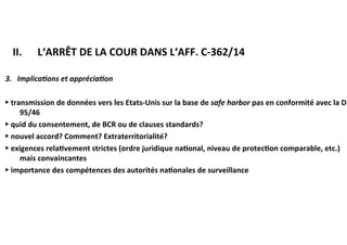 ​ II.	 		L‘ARRÊT	DE	LA	COUR	DANS	L‘AFF.	C-362/14	
3.			Implica@ons	et	apprécia@on	
►	transmission	de	données	vers	les	Etats-Unis	sur	la	base	de	safe	harbor	pas	
en	conformité	avec	la	D	95/46	
►	quid	du	consentement,	de	BCR	ou	de	clauses	standards?		
►	nouvel	accord?	Comment?	Extraterritorialité?	
►	exigences	rela:vement	strictes	(ordre	juridique	na:onal,	niveau	de	
protec:on	comparable,	etc.)	mais	convaincantes	
►	importance	des	compétences	des	autorités	na:onales	de	surveillance	
	
 