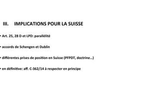 ​ III.			IMPLICATIONS	POUR	LA	SUISSE	
►	Art.	25,	28	D	et	LPD:	parallélité	
	
►	accords	de	Schengen	et	Dublin	
	
►	diﬀérentes	prises	de	posi:on	en	Suisse	(PFPDT,	doctrine…)	
	
►	en	déﬁni:ve:	aﬀ.	C-362/14	à	respecter	en	principe	
	
 